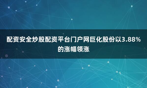 配资安全炒股配资平台门户网巨化股份以3.88%的涨幅领涨