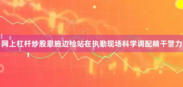 网上杠杆炒股恩施边检站在执勤现场科学调配精干警力
