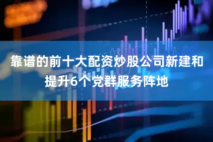 靠谱的前十大配资炒股公司新建和提升6个党群服务阵地