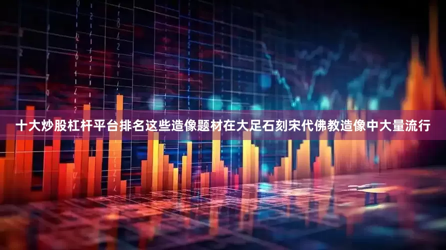 十大炒股杠杆平台排名这些造像题材在大足石刻宋代佛教造像中大量流行