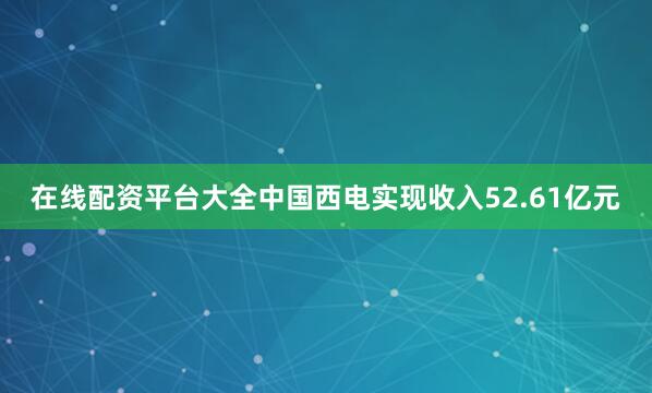在线配资平台大全中国西电实现收入52.61亿元