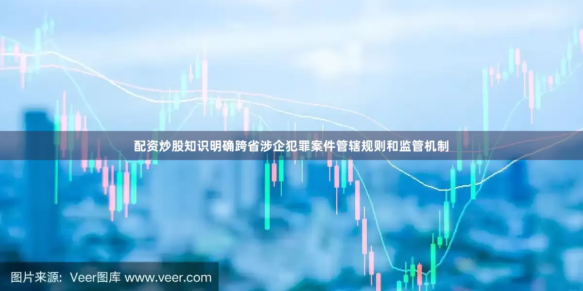 配资炒股知识明确跨省涉企犯罪案件管辖规则和监管机制
