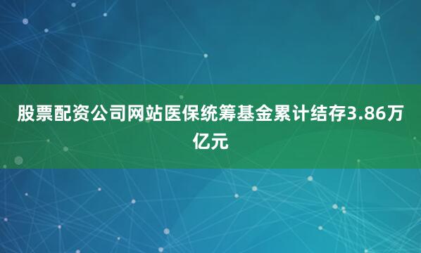 股票配资公司网站医保统筹基金累计结存3.86万亿元