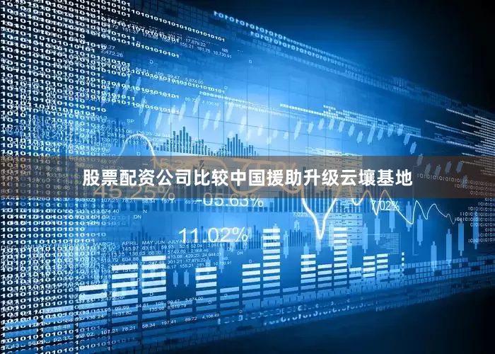 股票配资公司比较中国援助升级云壤基地