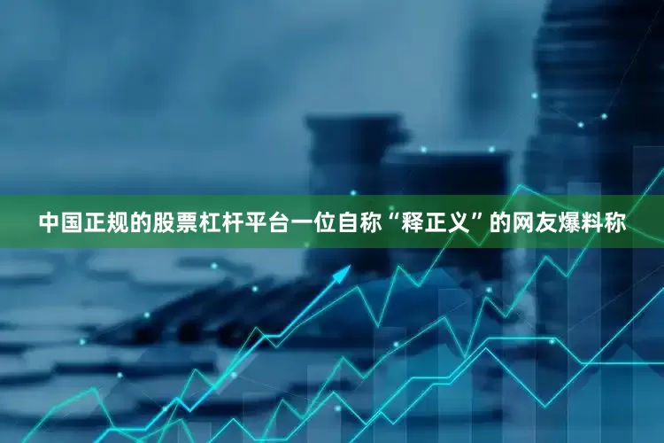 中国正规的股票杠杆平台一位自称“释正义”的网友爆料称