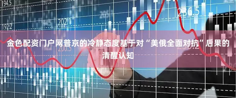 金色配资门户网普京的冷静态度基于对“美俄全面对抗”后果的清醒认知