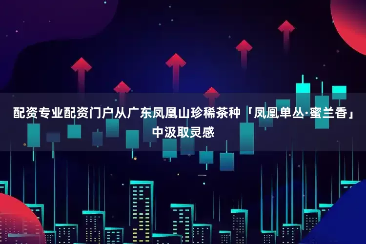 配资专业配资门户从广东凤凰山珍稀茶种「凤凰单丛·蜜兰香」中汲取灵感