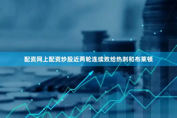 配资网上配资炒股近两轮连续败给热刺和布莱顿