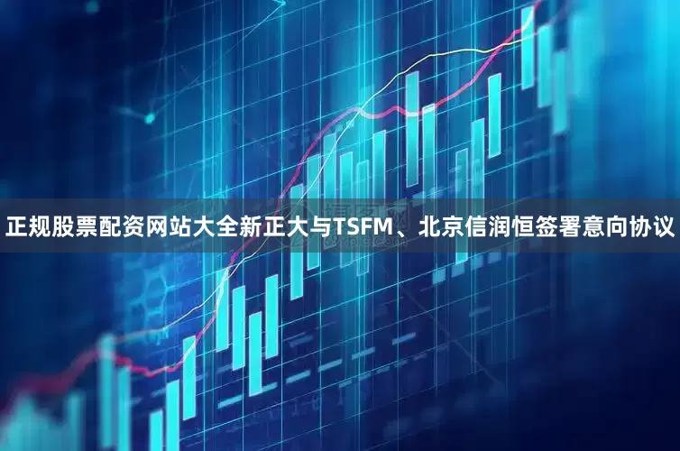 正规股票配资网站大全新正大与TSFM、北京信润恒签署意向协议