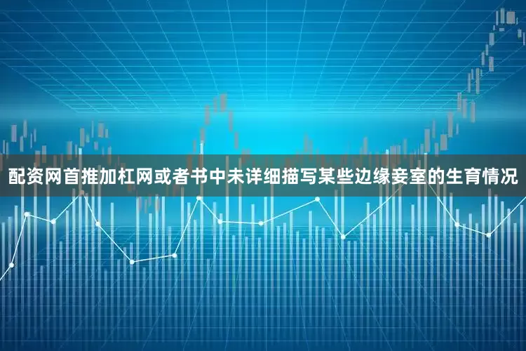 配资网首推加杠网或者书中未详细描写某些边缘妾室的生育情况