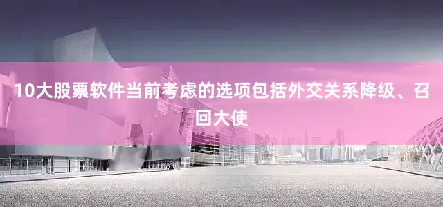 10大股票软件当前考虑的选项包括外交关系降级、召回大使