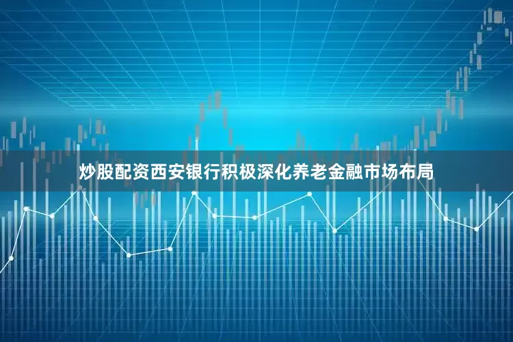 炒股配资西安银行积极深化养老金融市场布局