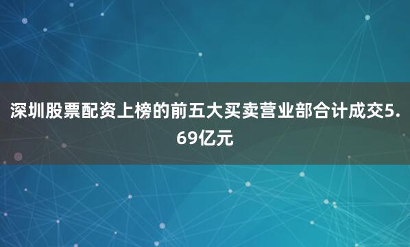 深圳股票配资上榜的前五大买卖营业部合计成交5.69亿元