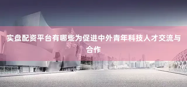 实盘配资平台有哪些为促进中外青年科技人才交流与合作