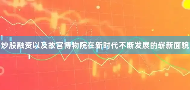 炒股融资以及故宫博物院在新时代不断发展的崭新面貌