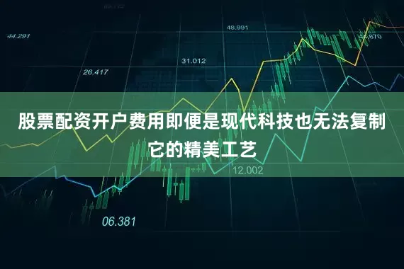 股票配资开户费用即便是现代科技也无法复制它的精美工艺